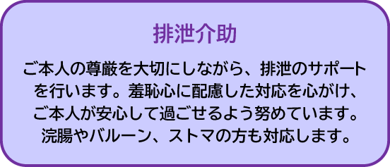 排泄介助|ご本人の尊厳を大切にしながら、排泄のサポートをします。羞恥心に配慮した対応を心がけ、ご本人が安心して過ごせるよう努めています。浣腸やバルーン、ストマの方も対応します
