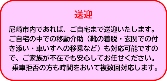 送迎|尼崎市内であれば、ご自宅まで送迎いたします。ご自宅の中での移動介助(靴の着脱・玄関での付き添い・車いすへの移乗など)も対応可能ですので、ご家族が不在でも安心してお任せください。乗車拒否の方も時間をおいて複数回対応します。
