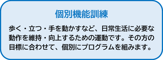 個別機能訓練|歩く・立つ・手を動かすなど、日常生活に必要な動作を維持・向上するための運動です。その方の目標に合わせて、個別にプログラムを組みます。